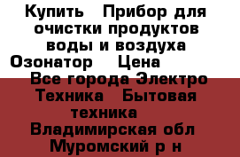  Купить : Прибор для очистки продуктов,воды и воздуха.Озонатор  › Цена ­ 25 500 - Все города Электро-Техника » Бытовая техника   . Владимирская обл.,Муромский р-н